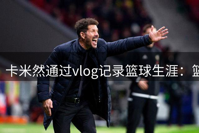卡米然通过vlog记录篮球生涯：篮球带我走遍世界
