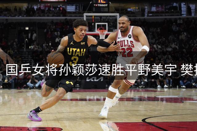 国乒女将孙颖莎速胜平野美宇 樊振东陈梦将迎晚场比赛