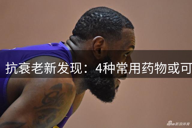 抗衰老新发现：4种常用药物或可延缓衰老
