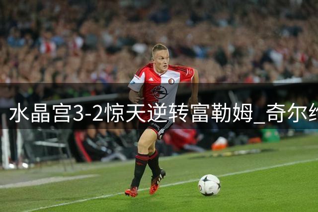 水晶宫3-2惊天逆转富勒姆 奇尔维尔替补献绝杀