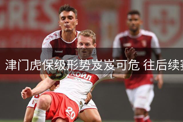 津门虎保级形势岌岌可危 往后续赛程需全力以赴