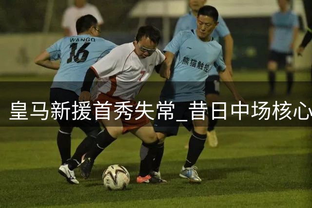 皇马新援首秀失常 昔日中场核心状态堪忧